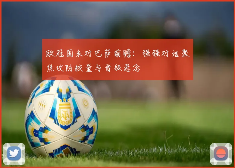 欧冠国米对巴萨前瞻：强强对话聚焦攻防较量与晋级悬念