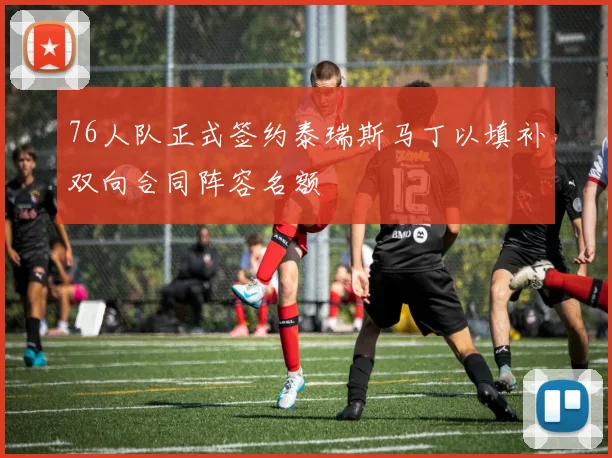 76人队正式签约泰瑞斯马丁以填补双向合同阵容名额