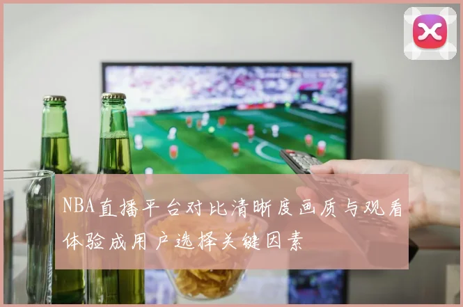 NBA直播平台对比清晰度画质与观看体验成用户选择关键因素