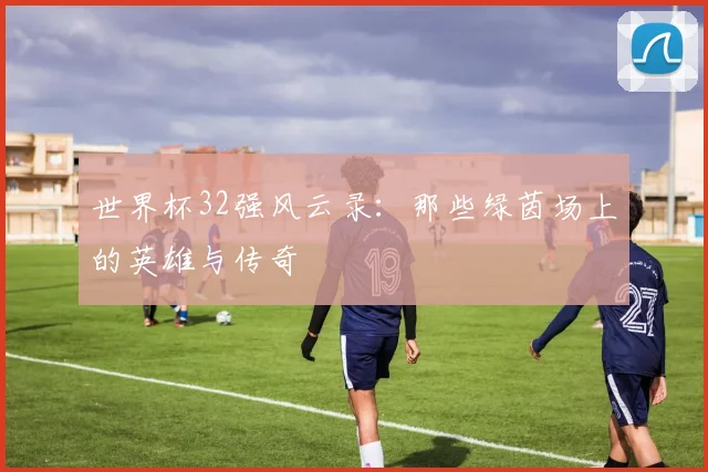 世界杯32强风云录：那些绿茵场上的英雄与传奇