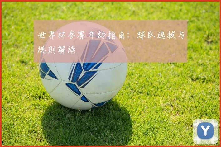 世界杯参赛年龄指南:球队选拔与规则解读