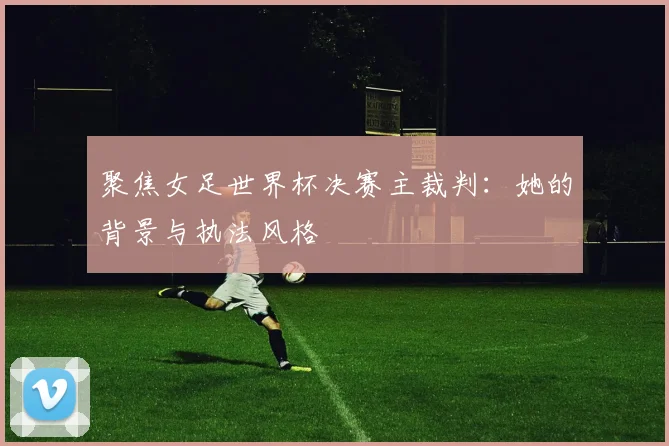 聚焦女足世界杯决赛主裁判:她的背景与执法风格