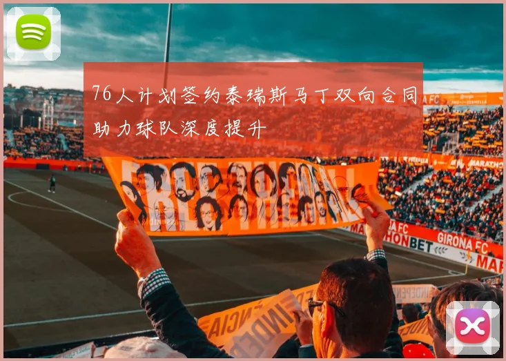 76人计划签约泰瑞斯马丁双向合同助力球队深度提升