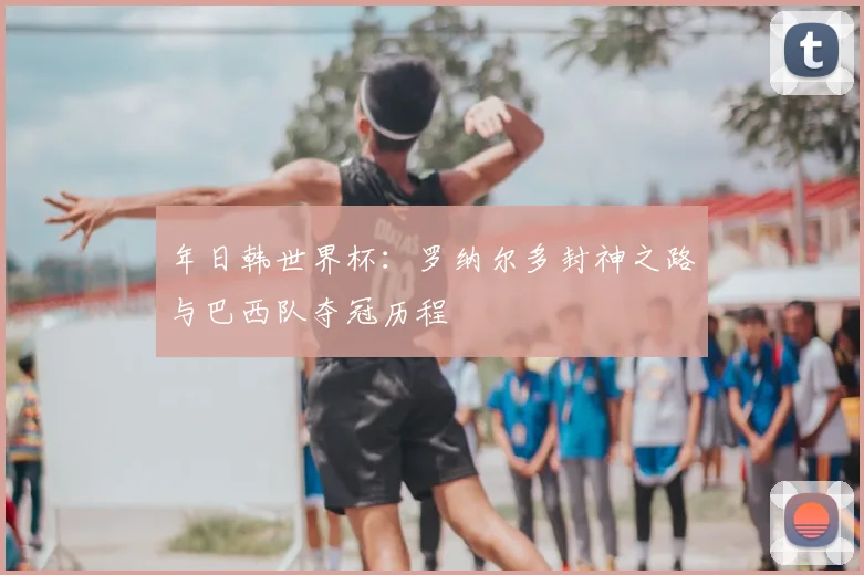 年日韩世界杯：罗纳尔多封神之路与巴西队夺冠历程