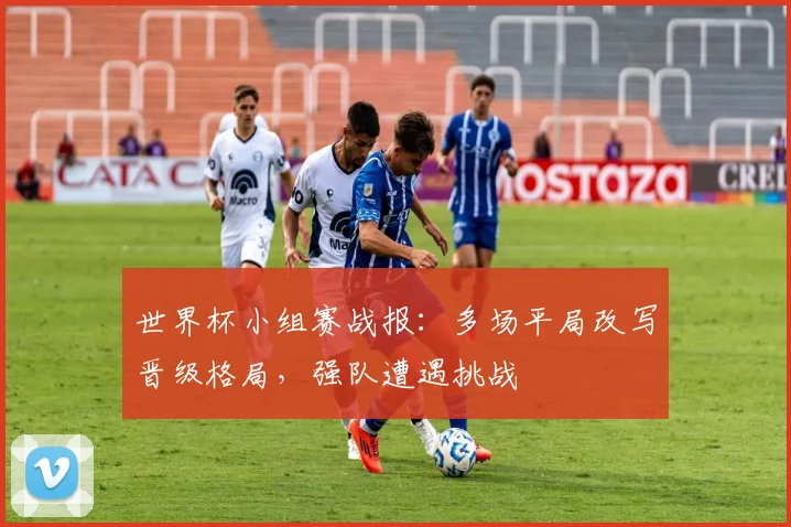 世界杯小组赛战报:多场平局改写晋级格局,强队遭遇挑战