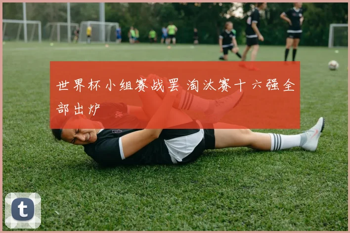 世界杯小组赛战罢 淘汰赛十六强全部出炉