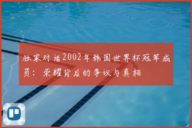 独家对话2002年韩国世界杯冠军成员:荣耀背后的争议与真相