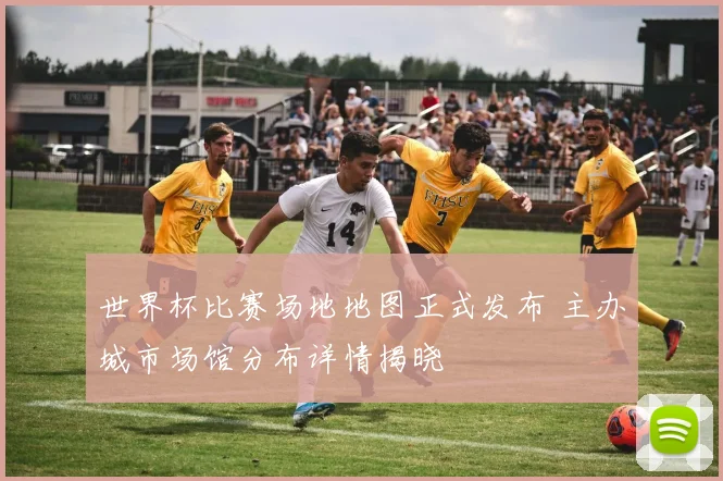 世界杯比赛场地地图正式发布 主办城市场馆分布详情揭晓