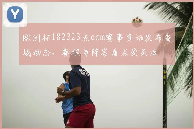 欧洲杯182323点com赛事资讯发布备战动态，赛程与阵容看点受关注
