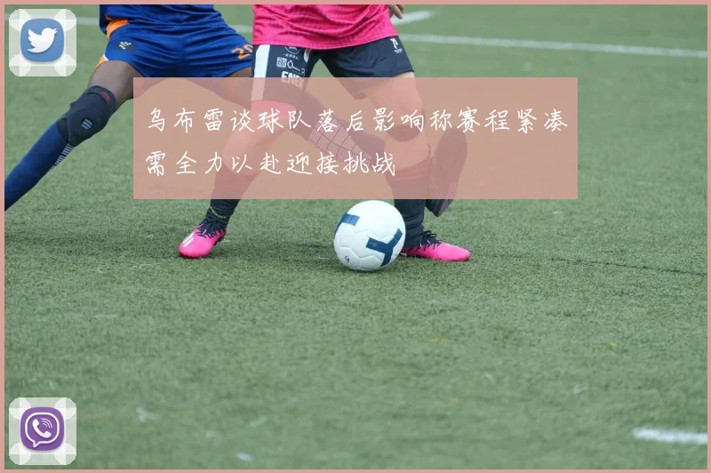 乌布雷谈球队落后影响称赛程紧凑需全力以赴迎接挑战