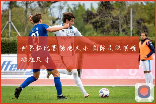 世界杯比赛场地大小 国际足联明确标准尺寸
