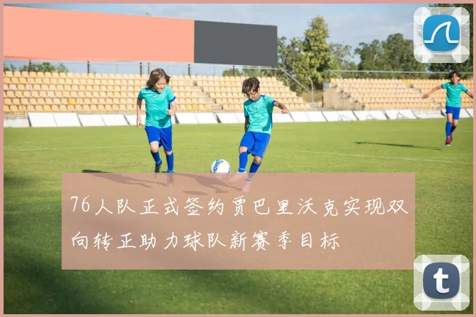 76人队正式签约贾巴里沃克实现双向转正助力球队新赛季目标