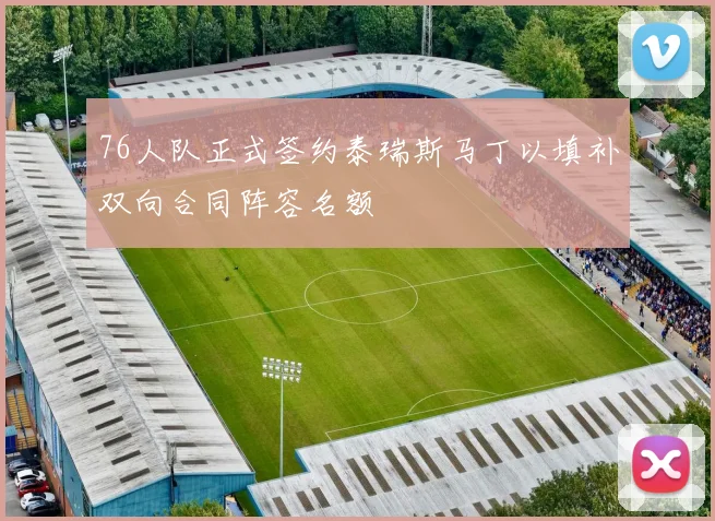 76人队正式签约泰瑞斯马丁以填补双向合同阵容名额