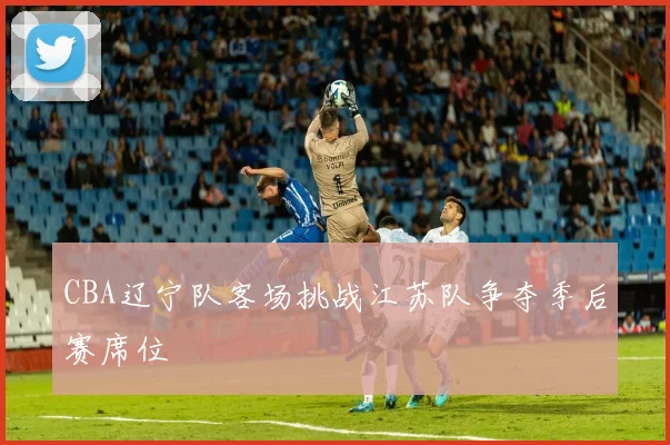 CBA辽宁队客场挑战江苏队争夺季后赛席位