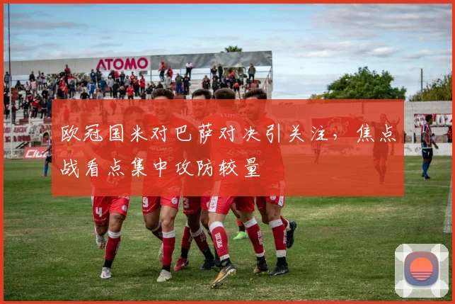 欧冠国米对巴萨对决引关注，焦点战看点集中攻防较量