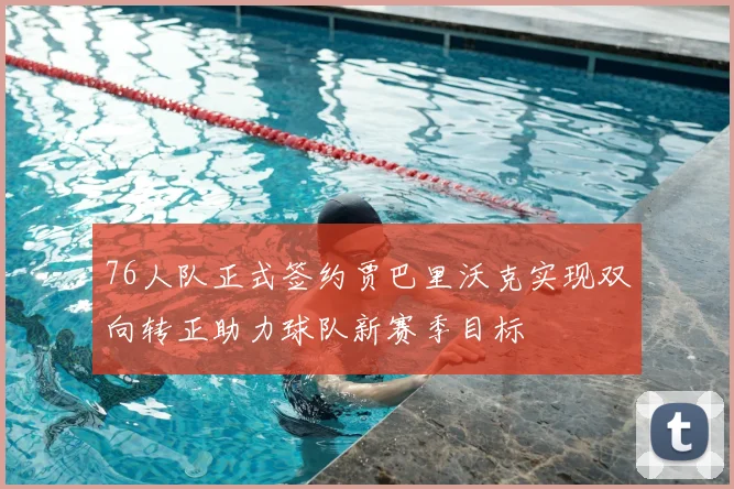 76人队正式签约贾巴里沃克实现双向转正助力球队新赛季目标