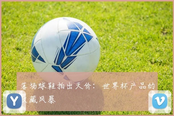 落场球鞋拍出天价:世界杯产品的收藏风暴