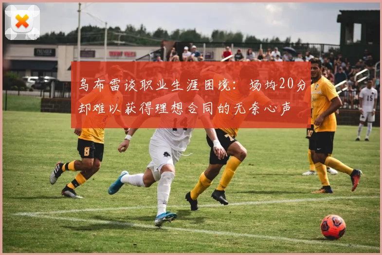 乌布雷谈职业生涯困境:场均20分却难以获得理想合同的无奈心声