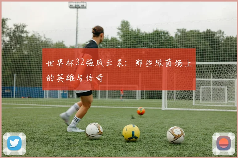 世界杯32强风云录:那些绿茵场上的英雄与传奇