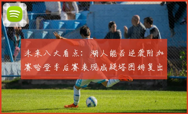 未来八大看点：湖人能否逆袭附加赛哈登季后赛表现成疑塔图姆复出能否助力球队