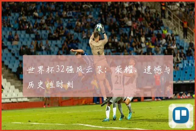 世界杯32强风云录:荣耀、遗憾与历史性时刻