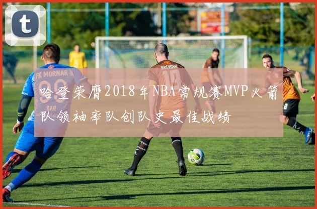哈登荣膺2018年NBA常规赛MVP火箭队领袖率队创队史最佳战绩