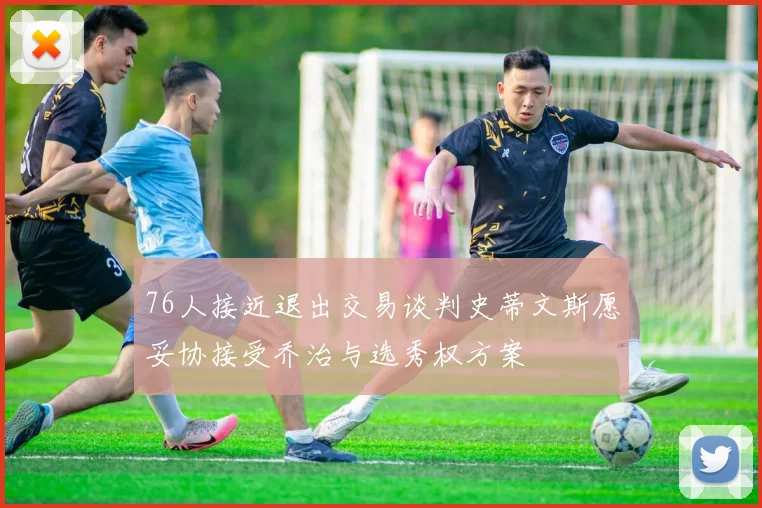 76人接近退出交易谈判史蒂文斯愿妥协接受乔治与选秀权方案