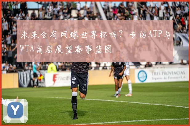 未来会有网球世界杯吗?专访ATP与WTA高层展望赛事蓝图