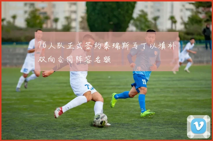76人队正式签约泰瑞斯马丁以填补双向合同阵容名额