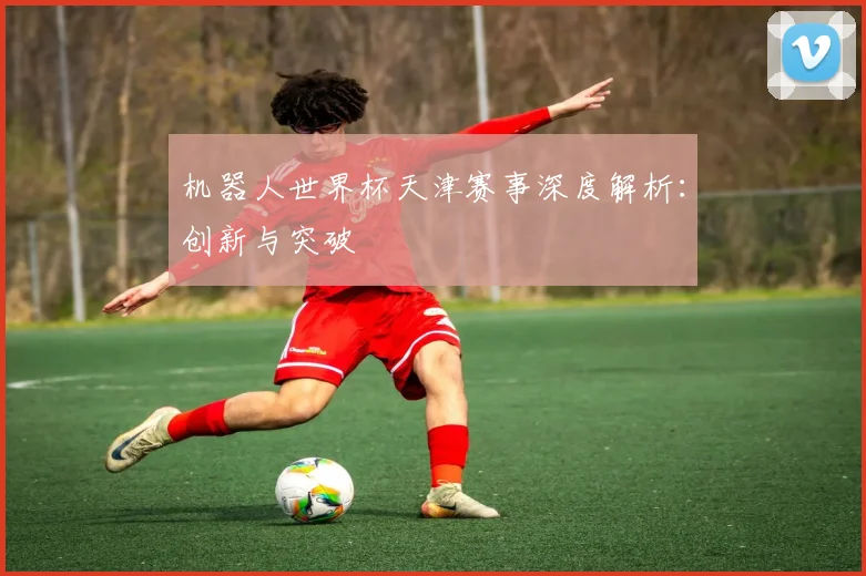 机器人世界杯天津赛事深度解析:创新与突破