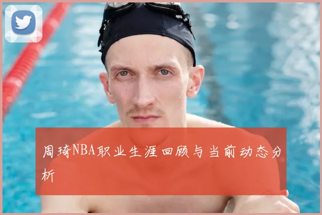 周琦NBA职业生涯回顾与当前动态分析