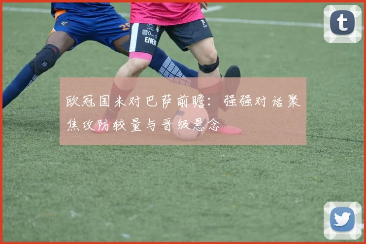 欧冠国米对巴萨前瞻:强强对话聚焦攻防较量与晋级悬念