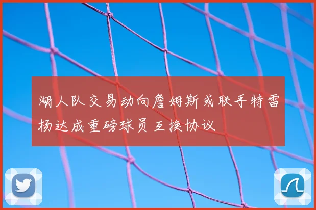 湖人队交易动向詹姆斯或联手特雷杨达成重磅球员互换协议