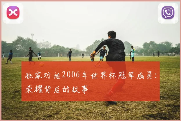 独家对话2006年世界杯冠军成员:荣耀背后的故事