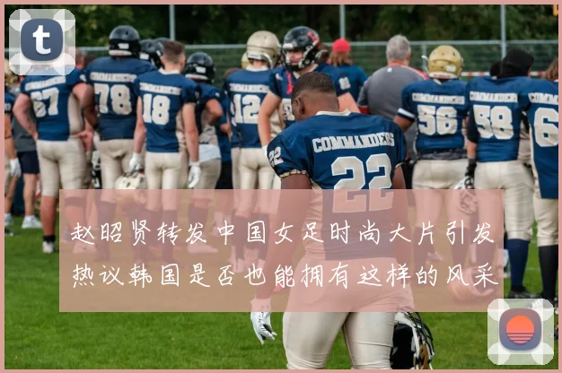 赵昭贤转发中国女足时尚大片引发热议韩国是否也能拥有这样的风采