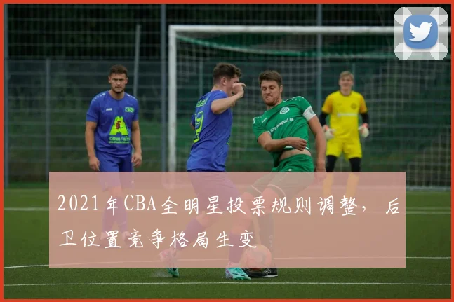 2021年CBA全明星投票规则调整，后卫位置竞争格局生变