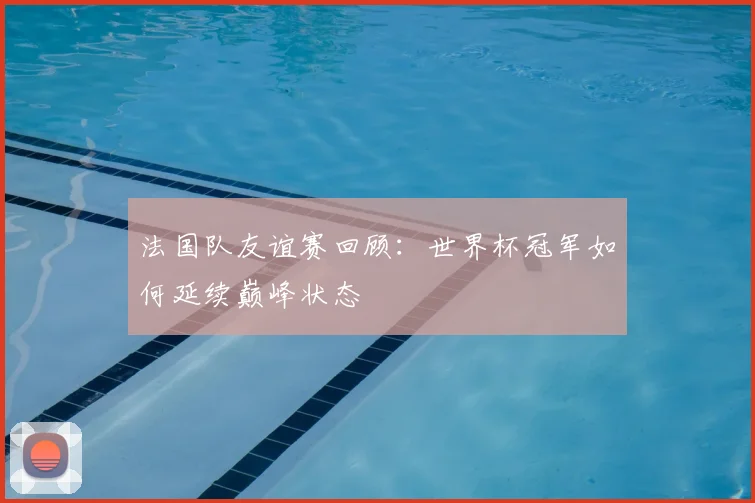 法国队友谊赛回顾:世界杯冠军如何延续巅峰状态