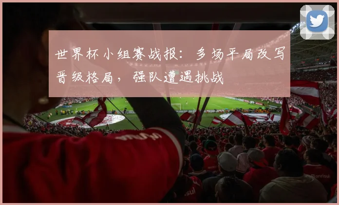 世界杯小组赛战报:多场平局改写晋级格局,强队遭遇挑战