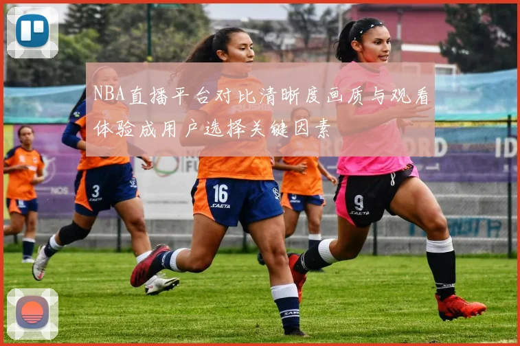NBA直播平台对比清晰度画质与观看体验成用户选择关键因素