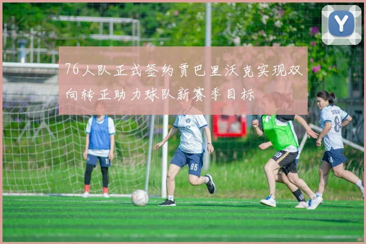 76人队正式签约贾巴里沃克实现双向转正助力球队新赛季目标
