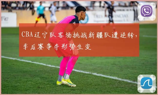 CBA辽宁队客场挑战新疆队遭逆转,季后赛争夺形势生变