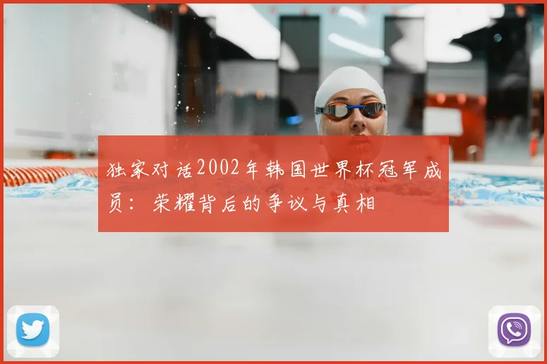 独家对话2002年韩国世界杯冠军成员:荣耀背后的争议与真相