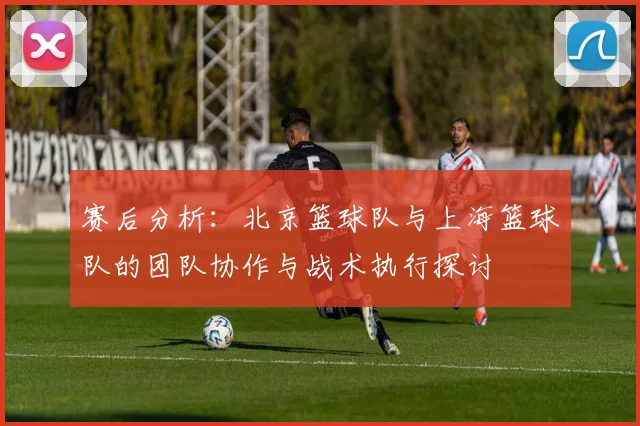赛后分析：北京篮球队与上海篮球队的团队协作与战术执行探讨